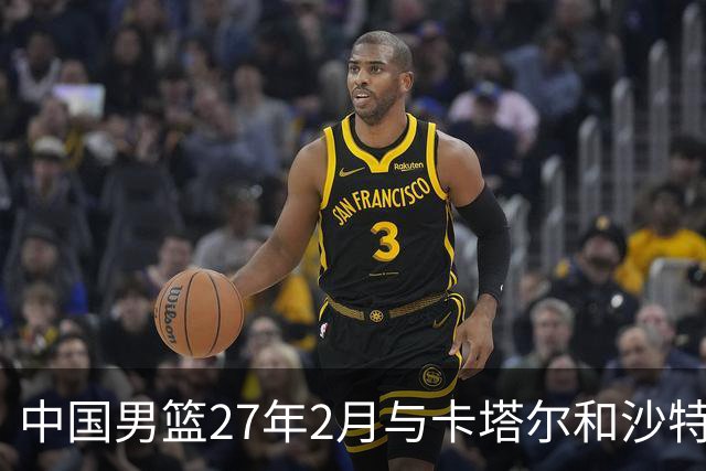 中国男篮27年2月与卡塔尔&沙特进行世预赛 深篮公司征集承办赛区
